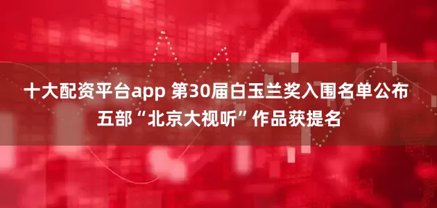 十大配资平台app 第30届白玉兰奖入围名单公布 五部“北京大视听”作品获提名