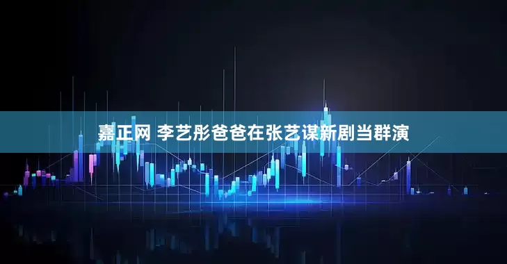嘉正网 李艺彤爸爸在张艺谋新剧当群演