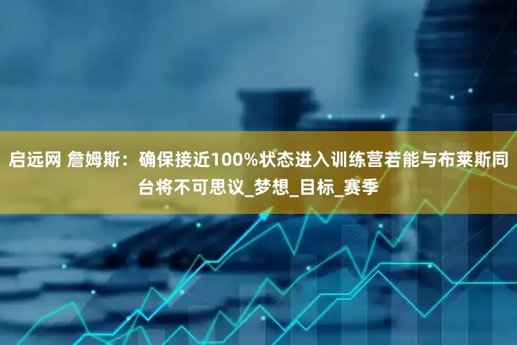 启远网 詹姆斯：确保接近100%状态进入训练营若能与布莱斯同台将不可思议_梦想_目标_赛季