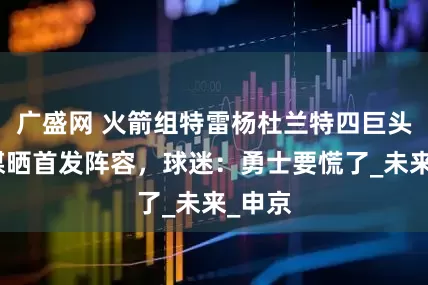 广盛网 火箭组特雷杨杜兰特四巨头！美媒晒首发阵容，球迷：勇士要慌了_未来_申京