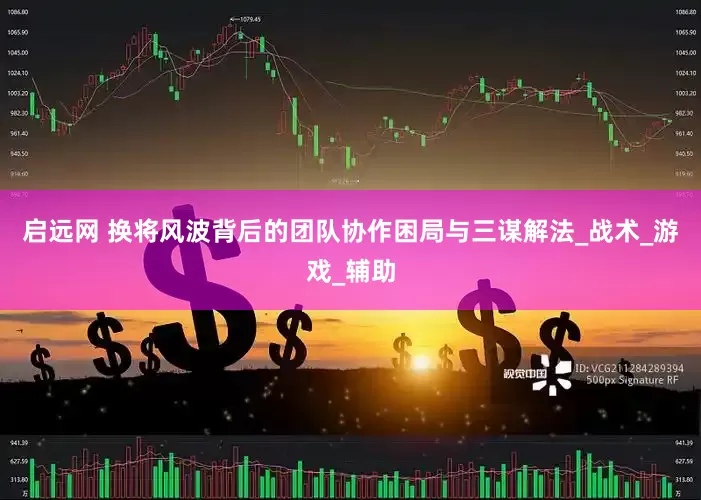 启远网 换将风波背后的团队协作困局与三谋解法_战术_游戏_辅助