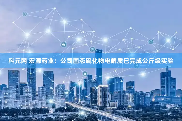 科元网 宏源药业：公司固态硫化物电解质已完成公斤级实验