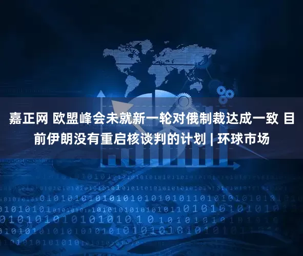 嘉正网 欧盟峰会未就新一轮对俄制裁达成一致 目前伊朗没有重启核谈判的计划 | 环球市场