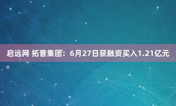启远网 拓普集团：6月27日获融资买入1.21亿元