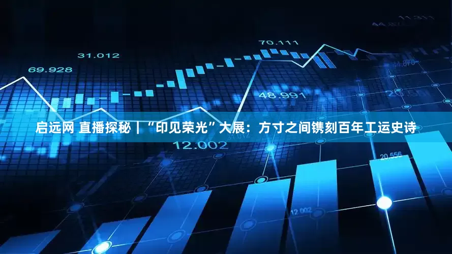 启远网 直播探秘｜“印见荣光”大展：方寸之间镌刻百年工运史诗