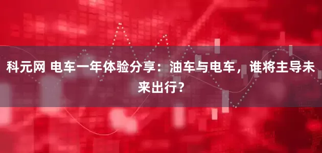 科元网 电车一年体验分享：油车与电车，谁将主导未来出行？