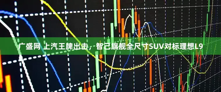 广盛网 上汽王牌出击，智己旗舰全尺寸SUV对标理想L9
