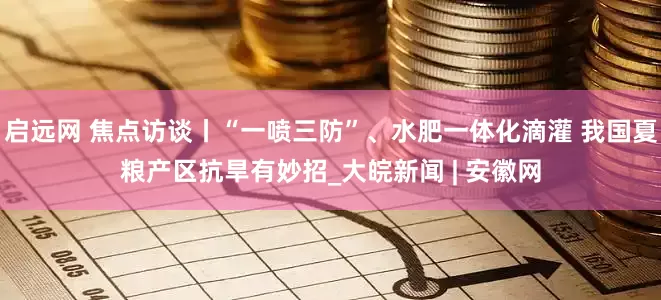 启远网 焦点访谈丨“一喷三防”、水肥一体化滴灌 我国夏粮产区抗旱有妙招_大皖新闻 | 安徽网