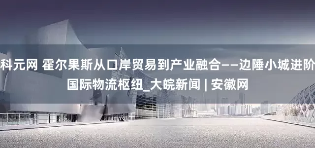 科元网 霍尔果斯从口岸贸易到产业融合——边陲小城进阶国际物流枢纽_大皖新闻 | 安徽网