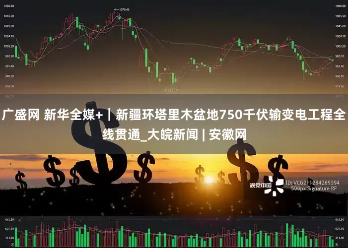 广盛网 新华全媒+｜新疆环塔里木盆地750千伏输变电工程全线贯通_大皖新闻 | 安徽网