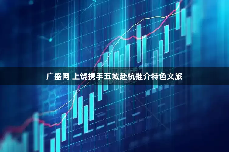广盛网 上饶携手五城赴杭推介特色文旅