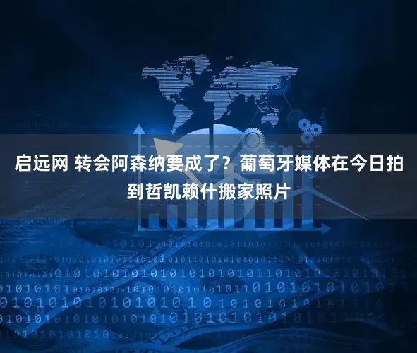启远网 转会阿森纳要成了？葡萄牙媒体在今日拍到哲凯赖什搬家照片