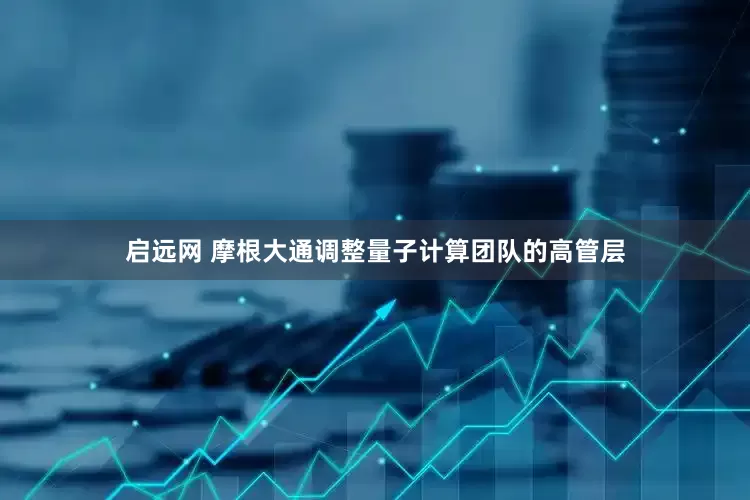 启远网 摩根大通调整量子计算团队的高管层