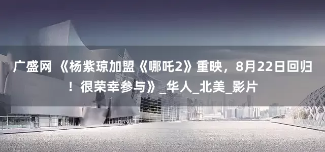 广盛网 《杨紫琼加盟《哪吒2》重映，8月22日回归！很荣幸参与》_华人_北美_影片