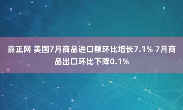 嘉正网 美国7月商品进口额环比增长7.1% 7月商品出口环比下降0.1%