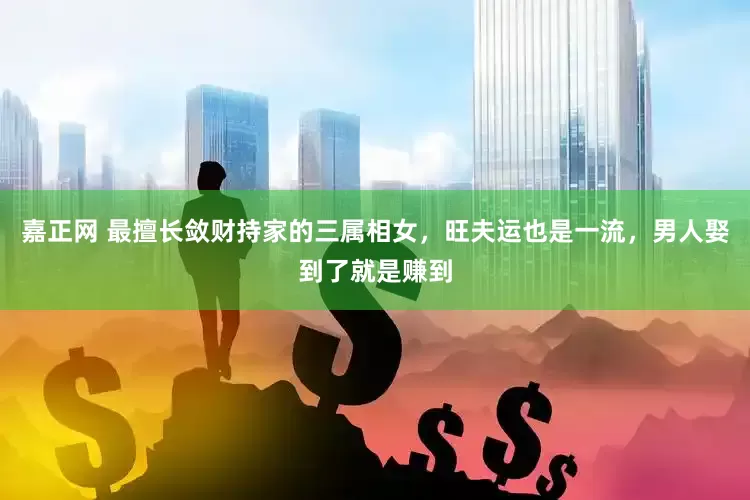 嘉正网 最擅长敛财持家的三属相女，旺夫运也是一流，男人娶到了就是赚到