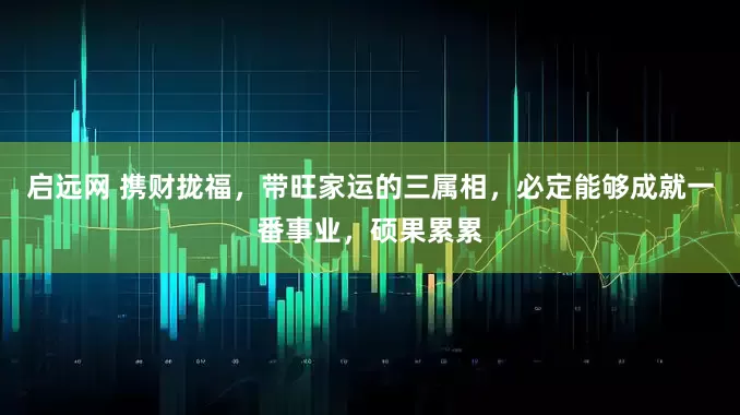 启远网 携财拢福，带旺家运的三属相，必定能够成就一番事业，硕果累累