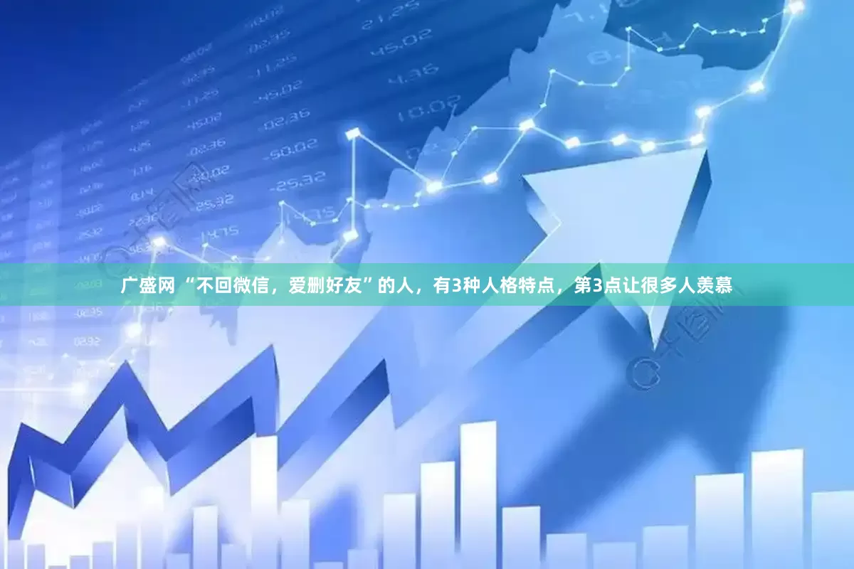 广盛网 “不回微信，爱删好友”的人，有3种人格特点，第3点让很多人羡慕