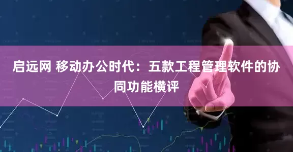 启远网 移动办公时代：五款工程管理软件的协同功能横评
